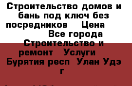 Строительство домов и бань под ключ без посредников, › Цена ­ 515 000 - Все города Строительство и ремонт » Услуги   . Бурятия респ.,Улан-Удэ г.